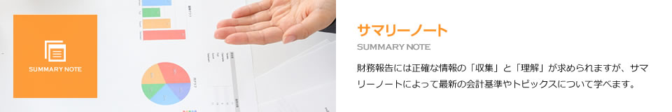 サマリーノート SUMMARY NOTE 財務報告には正確な情報の「収集」と「理解」が求められますが、サマリーノートによって最新の会計基準やトピックスについて学べます。