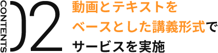 CONTENTS02 動画とテキストを ベースとした講義形式で サービスを実施