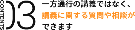 CONTENTS03 一方通行の講義ではなく、 講義に関する質問や相談が できます