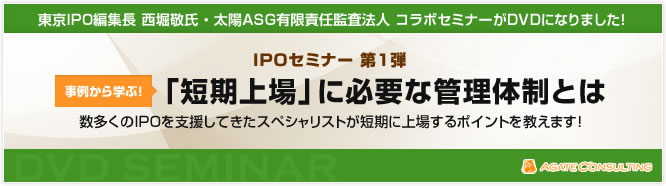 東京IPO編集長 西堀敬氏 ・ 太陽ASG有限責任監査法人 コラボセミナーがDVDになりました! IPOセミナー 第1弾 事例から学ぶ! 「短期上場」に必要な管理体制とは 数多くのIPOを支援してきたスペシャリストが短期に上場するポイントを教えます!