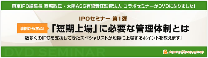 東京IPO編集長 西堀敬氏 ・ 太陽ASG有限責任監査法人 コラボセミナーがDVDになりました！  IPOセミナー 第1弾  事例から学ぶ！ 「短期上場」に必要な管理体制とは 数多くのIPOを支援してきたスペシャリストが短期に上場するポイントを教えます！