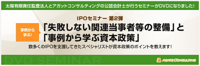 太陽有限責任監査法人とアガットコンサルティングの公認会計士が行うセミナーがDVDになりました! IPOセミナー 第2弾 事例から学ぶ!「失敗しない関連当事者等の整備」と「事例から学ぶ資本政策」 数多くのIPOを支援してきたスペシャリストが資本政策のポイントを教えます!
