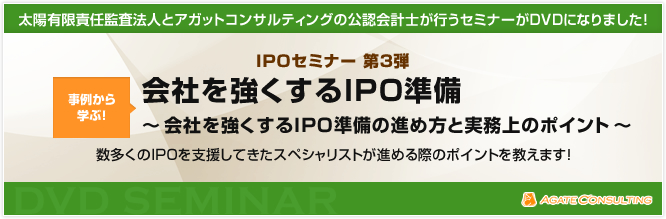 太陽有限責任監査法人とアガットコンサルティングの公認会計士が行うセミナーがDVDになりました! IPOセミナー 第3弾 事例から学ぶ!会社を強くするIPO準備 〜会社を強くするIPO準備の進め方と実務上のポイント〜 数多くのIPOを支援してきたスペシャリストが資本政策のポイントを教えます!