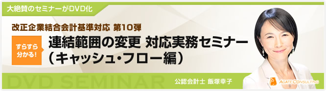 大絶賛のセミナーがDVD化 改正企業結合会計基準対応 第10弾 すらすら分かる! 連結範囲の変更 対応実務セミナー(キャッシュ・フロー編) 公認会計士 飯塚幸子