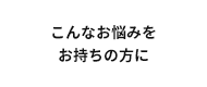 こんなお悩みを お持ちの方に