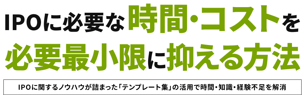 IPOに必要な 時間・コストを 必要最小限に抑える方法 IPOに関するノウハウが詰まった「テンプレート集」の活用で時間・知識・経験不足を解消