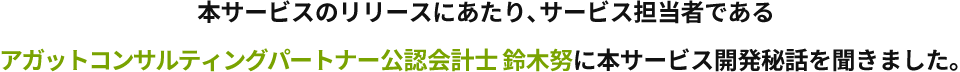 本サービスのリリースにあたり、サービス担当者であるアガットコンサルティングパートナー公認会計士 鈴木努に本サービス開発秘話を聞きました。