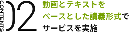 CONTENTS02 動画とテキストをベースとした講義形式でサービスを実施