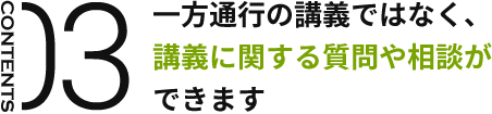 CONTENTS03 一方通行の講義ではなく、講義に関する質問や相談ができます