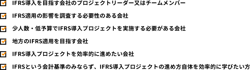 IFRS導入を目指す会社のプロジェクトリーダー又はチームメンバー
					IFRS適用の影響を調査する必要性のある会社
					少人数・低予算でIFRS導入プロジェクトを実施する必要がある会社
					地方のIFRS適用を目指す会社
					IFRS導入プロジェクトを効率的に進めたい会社
					IFRSという会計基準のみならず、IFRS導入プロジェクトの進め方自体を効率的に学びたい方