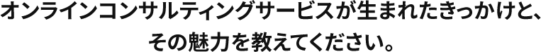 オンラインコンサルティングサービスが生まれたきっかけと、その魅力を教えてください。