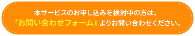 「本サービスのお申し込みを検討中の方は、『お問い合わせフォーム』よりお問い合わせください。」