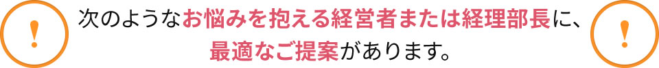 !次のようなお悩みを抱える経営者または経理部長に、最適なご提案があります。!