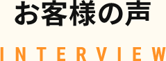 お客様の声 INTERVIEW