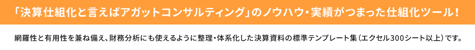 「決算仕組化と言えばアガットコンサルティング」のノウハウ・実績がつまった仕組化ツール! 網羅性と有用性を兼ね備え、財務分析にも使えるように整理・体系化した決算資料の標準テンプレート集（エクセル300シート以上）です。