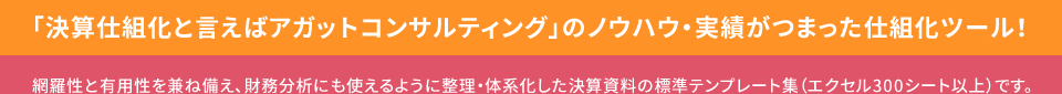 「決算仕組化と言えばアガットコンサルティング」のノウハウ・実績がつまった仕組化ツール! 網羅性と有用性を兼ね備え、財務分析にも使えるように整理・体系化した決算資料の標準テンプレート集（エクセル300シート以上）です。