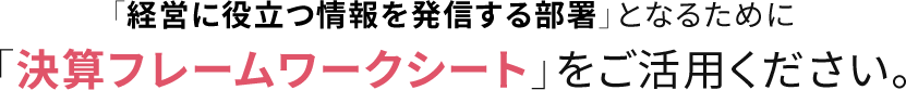 「経営に役立つ情報を発信する部署」となるために 「決算フレームワークシート」をご活用ください。