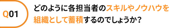 Q01 どのように各担当者のスキルやノウハウを組織として蓄積するのでしょうか?