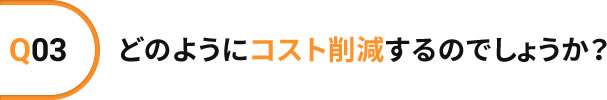 Q03 どのようにコスト削減するのでしょうか?