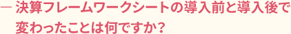 ー決算フレームワークシートの導入前と導入後で変わったことは何ですか?