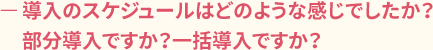 ー導入のスケジュールはどのような感じでしたか?部分導入ですか?一括導入ですか?