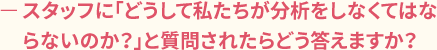 ースタッフに「どうして私たちが分析をしなくてはならないのか?」と質問されたらどう答えますか?