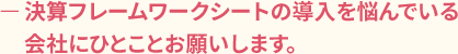 ー決算フレームワークシートの導入を悩んでいる会社にひとことお願いします。