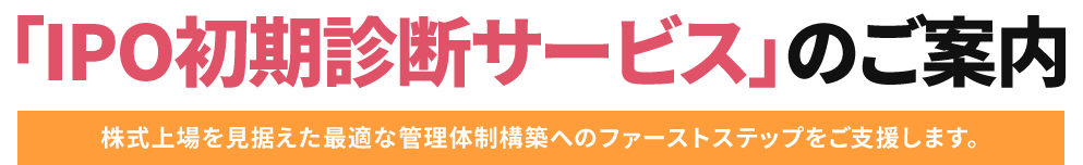 「IPO初期診断サービス」のご案内 株式上場を見据えた最適な管理体制構築へのファーストステップをご支援します。