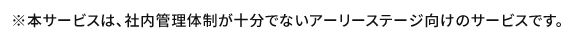 ※本サービスは、社内管理体制が十分でないアーリーステージ向けのサービスです。