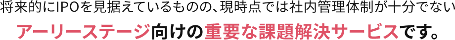 将来的にIPOを見据えているものの、現時点では社内管理体制が十分でないアーリーステージ向けの重要な課題解決サービスです。