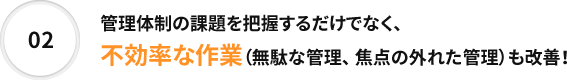 02 管理体制の課題を把握するだけでなく、不効率な作業（無駄な管理、 焦点の外れた管理）も改善！