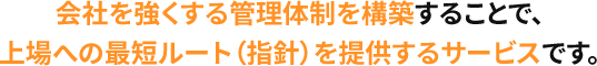 会社を強くする管理体制を構築することで、上場への最短ルート（指針）を提供するサービスです。