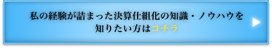 私の経験が詰まった決算仕組化の知識・ノウハウを知りたい方はコチラ