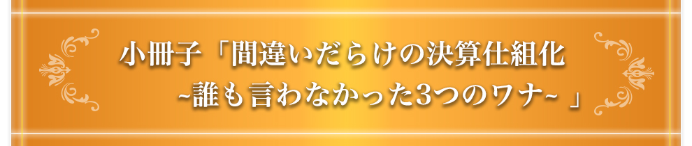 小冊子「間違いだらけの決算仕組化 〜誰も言わなかった3つのワナ〜」