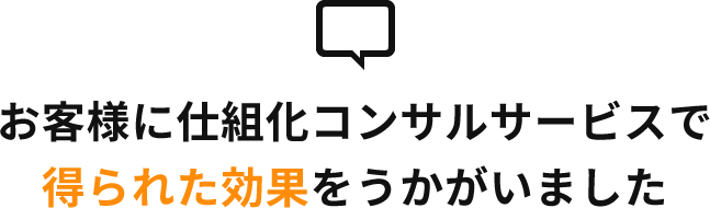お客様に仕組化コンサルサービスで 得られた効果をうかがいました