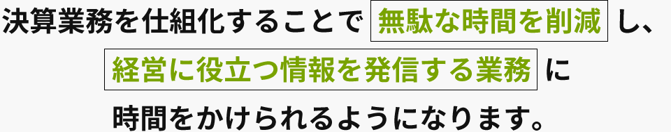 決算業務を仕組化することで  無駄な時間を削減し、経営に役立つ情報を発信する業務 に時間をかけられるようになります。
