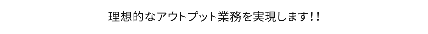 理想的なアウトプット業務を実現します！！