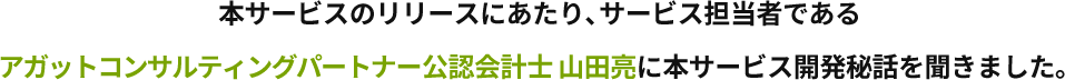 本サービスのリリースにあたり、サービス担当者であるアガットコンサルティングパートナー公認会計士 山田亮に本サービス開発秘話を聞きました。