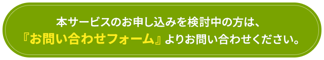 「本サービスのお申し込みを検討中の方は、『お問い合わせフォーム』よりお問い合わせください。」