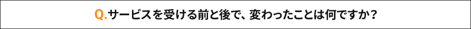 Q.サービスを受ける前と後で、変わったことは何ですか？